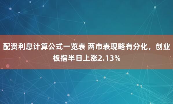 配资利息计算公式一览表 两市表现略有分化，创业板指半日上涨2.13%