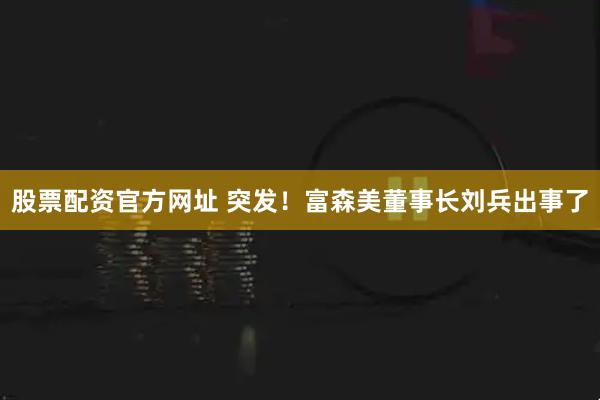 股票配资官方网址 突发！富森美董事长刘兵出事了