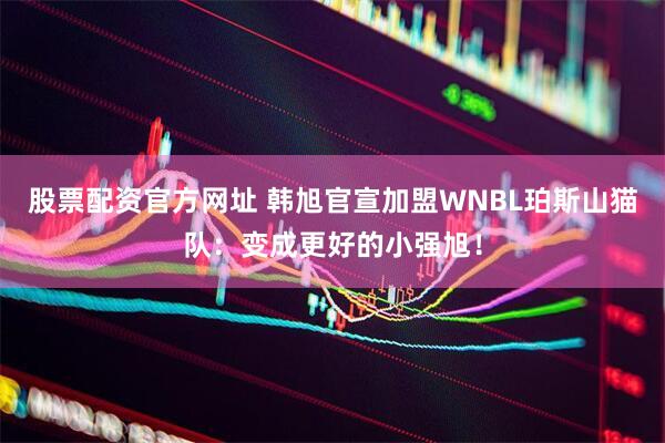 股票配资官方网址 韩旭官宣加盟WNBL珀斯山猫队：变成更好的小强旭！