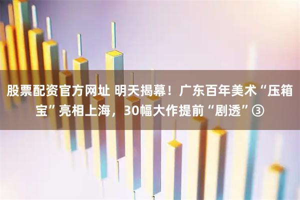 股票配资官方网址 明天揭幕！广东百年美术“压箱宝”亮相上海，30幅大作提前“剧透”③