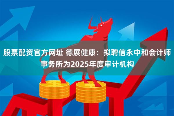 股票配资官方网址 德展健康：拟聘信永中和会计师事务所为2025年度审计机构