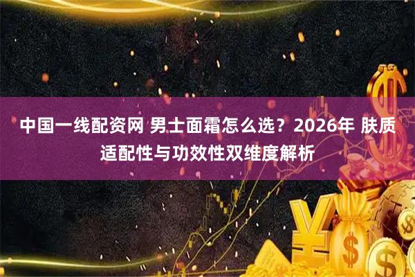 中国一线配资网 男士面霜怎么选？2026年 肤质适配性与功效性双维度解析