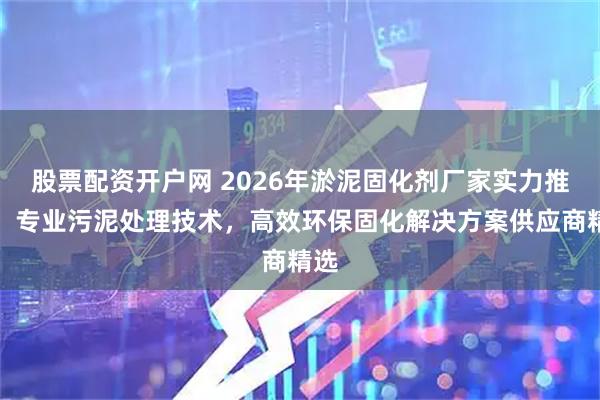 股票配资开户网 2026年淤泥固化剂厂家实力推荐：专业污泥处理技术，高效环保固化解决方案供应商精选
