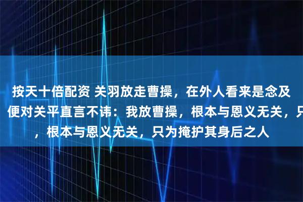 按天十倍配资 关羽放走曹操，在外人看来是念及旧恩。但他一回营，便对关平直言不讳：我放曹操，根本与恩义无关，只为掩护其身后之人
