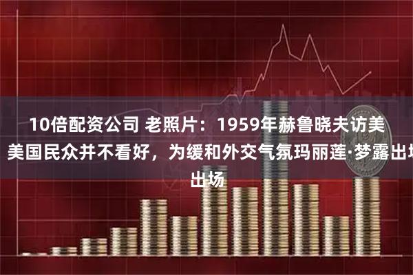 10倍配资公司 老照片：1959年赫鲁晓夫访美，美国民众并不看好，为缓和外交气氛玛丽莲·梦露出场