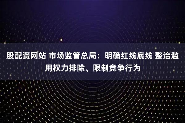 股配资网站 市场监管总局：明确红线底线 整治滥用权力排除、限制竞争行为