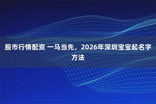 股市行情配资 一马当先，2026年深圳宝宝起名字方法