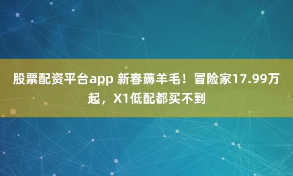 股票配资平台app 新春薅羊毛！冒险家17.99万起，X1低配都买不到