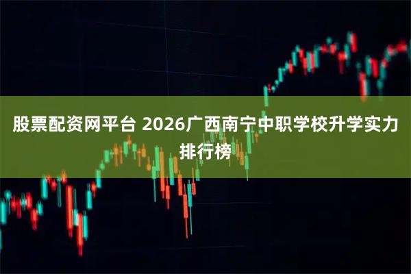 股票配资网平台 2026广西南宁中职学校升学实力排行榜