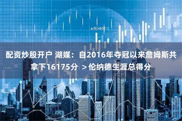配资炒股开户 湖媒：自2016年夺冠以来詹姆斯共拿下16175分 ＞伦纳德生涯总得分