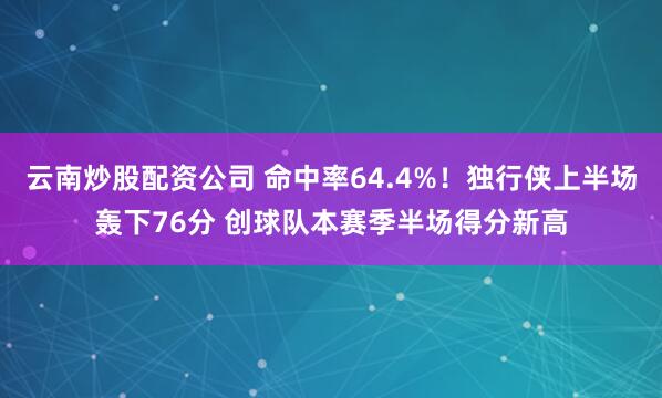 云南炒股配资公司 命中率64.4%！独行侠上半场轰下76分 创球队本赛季半场得分新高