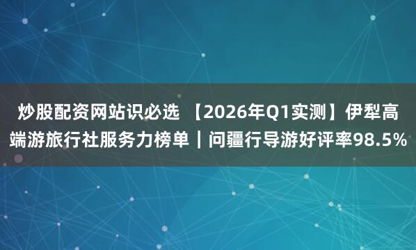 炒股配资网站识必选 【2026年Q1实测】伊犁高端游旅行社服务力榜单｜问疆行导游好评率98.5%