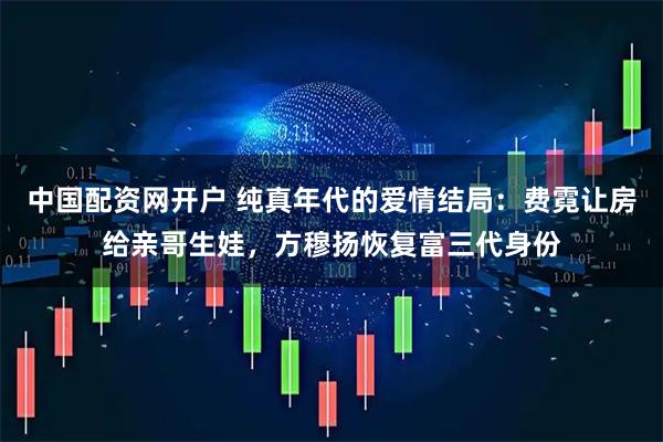 中国配资网开户 纯真年代的爱情结局：费霓让房给亲哥生娃，方穆扬恢复富三代身份
