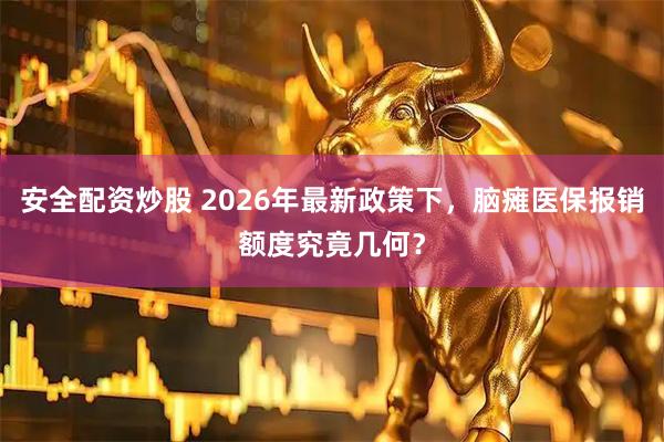安全配资炒股 2026年最新政策下，脑瘫医保报销额度究竟几何？