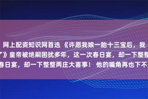 网上配资知识网首选 《许愿我娘一胎十三宝后，我摆烂了，雌竞闺蜜疯了》　皇帝被绝嗣困扰多年，这一次春日宴，却一下整整两庄大喜事！ 　　他的嘴角再也下不来了。