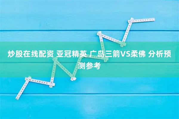 炒股在线配资 亚冠精英 广岛三箭VS柔佛 分析预测参考