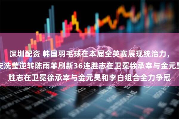 深圳配资 韩国羽毛球在本届全英赛展现统治力，三大项直接闯进决赛安洗莹逆转陈雨菲刷新36连胜志在卫冕徐承宰与金元昊和李白组合全力争冠
