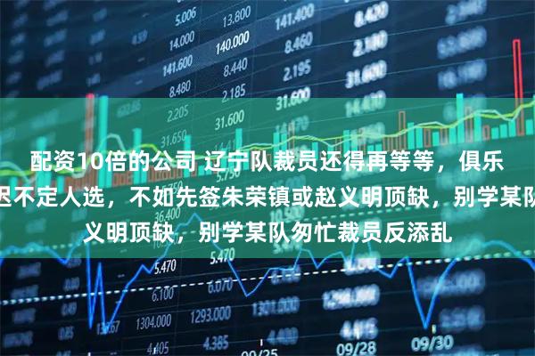 配资10倍的公司 辽宁队裁员还得再等等,俱乐部发现问题却迟迟不定人选,不如先签朱荣镇或赵义明顶缺,别学某队匆忙裁员反添乱