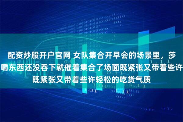 配资炒股开户官网 女队集合开早会的场景里,莎莎的小嘴一直在嚼东西还没吞下就催着集合了场面既紧张又带着些许轻松的吃货气质