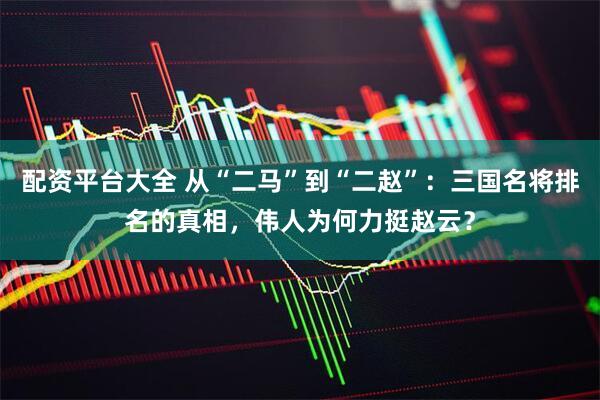 配资平台大全 从“二马”到“二赵”：三国名将排名的真相，伟人为何力挺赵云？