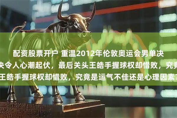 配资股票开户 重温2012年伦敦奥运会男单决赛，张继科与王皓的对决令人心潮起伏，最后关头王皓手握球权却惜败，究竟是运气不佳还是心理因素？