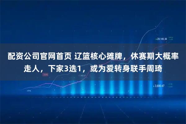 配资公司官网首页 辽篮核心摊牌，休赛期大概率走人，下家3选1，或为爱转身联手周琦