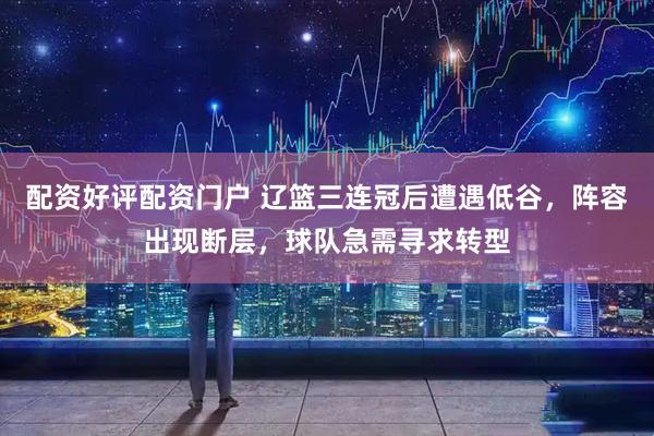 配资好评配资门户 辽篮三连冠后遭遇低谷，阵容出现断层，球队急需寻求转型