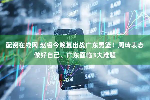 配资在线网 赵睿今晚复出战广东男篮！周琦表态做好自己。广东面临3大难题
