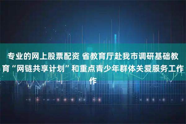 专业的网上股票配资 省教育厅赴我市调研基础教育“网链共享计划”和重点青少年群体关爱服务工作