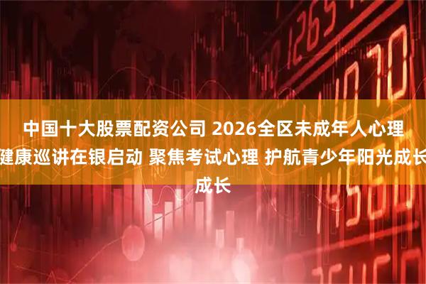 中国十大股票配资公司 2026全区未成年人心理健康巡讲在银启动 聚焦考试心理 护航青少年阳光成长
