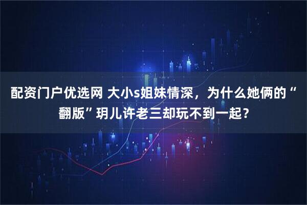 配资门户优选网 大小s姐妹情深，为什么她俩的“翻版”玥儿许老三却玩不到一起？