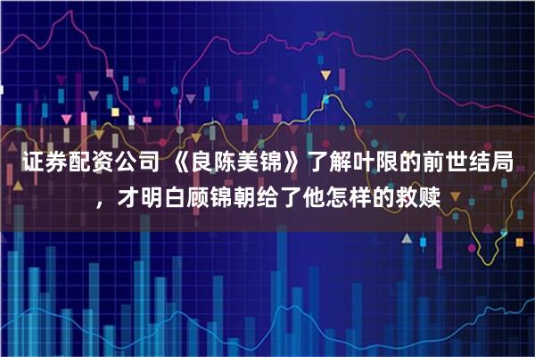 证券配资公司 《良陈美锦》了解叶限的前世结局，才明白顾锦朝给了他怎样的救赎