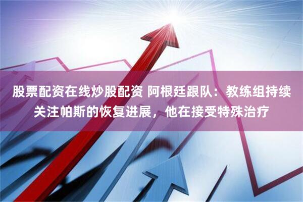股票配资在线炒股配资 阿根廷跟队：教练组持续关注帕斯的恢复进展，他在接受特殊治疗