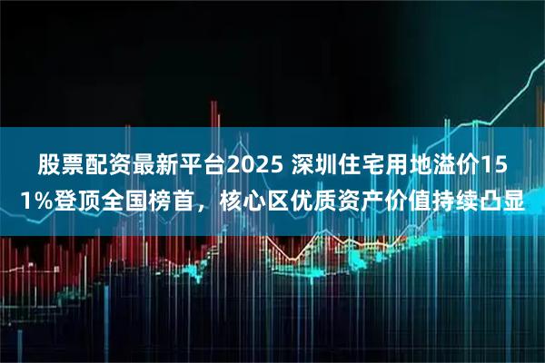 股票配资最新平台2025 深圳住宅用地溢价151%登顶全国榜首,核心区优质资产价值持续凸显