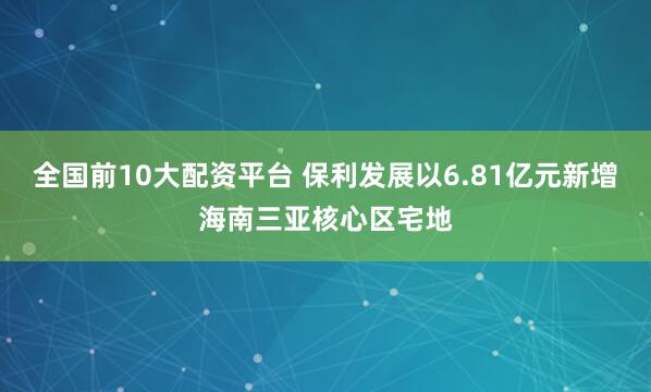 全国前10大配资平台 保利发展以6.81亿元新增海南三亚核心区宅地