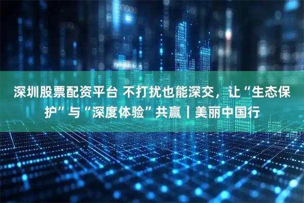 深圳股票配资平台 不打扰也能深交，让“生态保护”与“深度体验”共赢｜美丽中国行