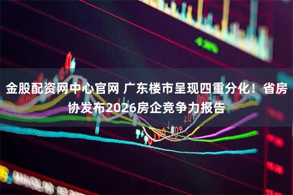 金股配资网中心官网 广东楼市呈现四重分化！省房协发布2026房企竞争力报告