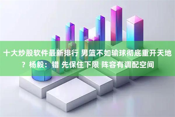十大炒股软件最新排行 男篮不如输球彻底重开天地？杨毅：错 先保住下限 阵容有调配空间