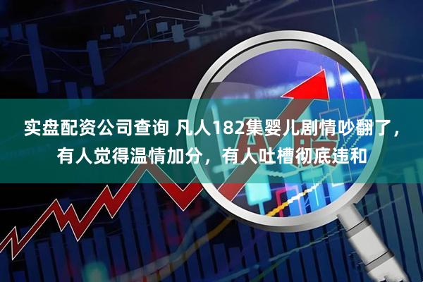 实盘配资公司查询 凡人182集婴儿剧情吵翻了，有人觉得温情加分，有人吐槽彻底违和