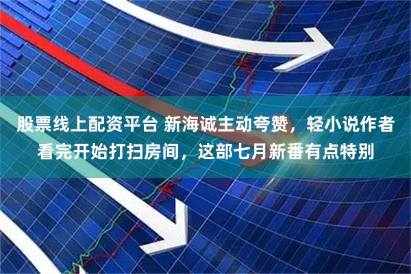 股票线上配资平台 新海诚主动夸赞，轻小说作者看完开始打扫房间，这部七月新番有点特别