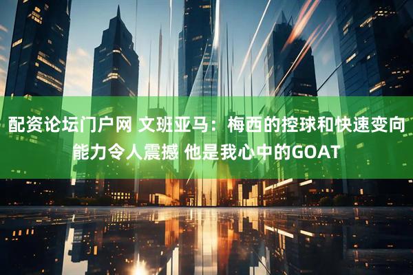 配资论坛门户网 文班亚马：梅西的控球和快速变向能力令人震撼 他是我心中的GOAT